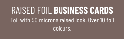 RAISED FOIL BUSINESS CARDSFoil with 50 microns raised look. Over 10 foil colours.