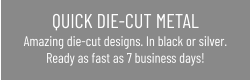 QUICK DIE-CUT METAL Amazing die-cut designs. In black or silver.Ready as fast as 7 business days!