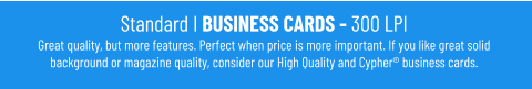 Standard I BUSINESS CARDS - 300 LPIGreat quality, but more features. Perfect when price is more important. If you like great solid background or magazine quality, consider our High Quality and Cypher® business cards.
