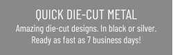 QUICK DIE-CUT METAL Amazing die-cut designs. In black or silver.Ready as fast as 7 business days!
