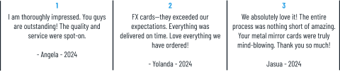 1 I am thoroughly impressed. You guys are outstanding! The quality and service were spot-on.  - Angela - 2024 2 FX cards—they exceeded our expectations. Everything was delivered on time. Love everything we have ordered!  - Yolanda - 2024 3 We absolutely love it! The entire process was nothing short of amazing. Your metal mirror cards were truly mind-blowing. Thank you so much!  Jasua - 2024