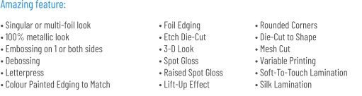 • Singular or multi-foil look• 100% metallic look• Embossing on 1 or both sides• Debossing• Letterpress• Colour Painted Edging to Match • Foil Edging• Etch Die-Cut• 3-D Look• Spot Gloss• Raised Spot Gloss• Lift-Up Effect • Rounded Corners• Die-Cut to Shape• Mesh Cut• Variable Printing• Soft-To-Touch Lamination• Silk Lamination   Amazing feature: