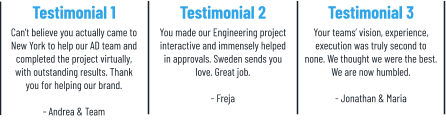 Testimonial 1 Can’t believe you actually came to New York to help our AD team and completed the project virtually, with outstanding results. Thank you for helping our brand.  - Andrea & Team Testimonial 2 You made our Engineering project interactive and immensely helped in approvals. Sweden sends you love. Great job.  - Freja    Testimonial 3 Your teams’ vision, experience, execution was truly second to none. We thought we were the best. We are now humbled.  - Jonathan & Maria