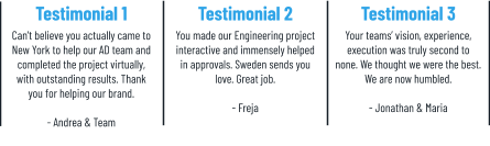 Testimonial 1 Can’t believe you actually came to New York to help our AD team and completed the project virtually, with outstanding results. Thank you for helping our brand.  - Andrea & Team Testimonial 2 You made our Engineering project interactive and immensely helped in approvals. Sweden sends you love. Great job.  - Freja    Testimonial 3 Your teams’ vision, experience, execution was truly second to none. We thought we were the best. We are now humbled.  - Jonathan & Maria