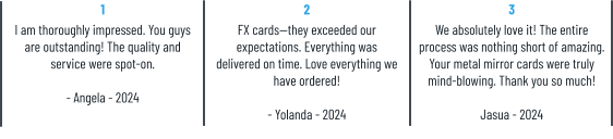 1 I am thoroughly impressed. You guys are outstanding! The quality and service were spot-on.  - Angela - 2024 2 FX cards—they exceeded our expectations. Everything was delivered on time. Love everything we have ordered!  - Yolanda - 2024 3 We absolutely love it! The entire process was nothing short of amazing. Your metal mirror cards were truly mind-blowing. Thank you so much!  Jasua - 2024