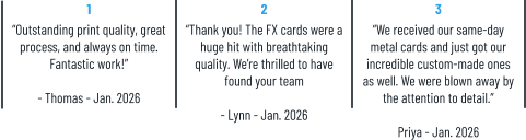 1 “Outstanding print quality, great process, and always on time. Fantastic work!”  - Thomas - Jan. 2026 2 “Thank you! The FX cards were a huge hit with breathtaking quality. We’re thrilled to have found your team  - Lynn - Jan. 2026 3 “We received our same-day metal cards and just got our incredible custom-made ones as well. We were blown away by the attention to detail.”  Priya - Jan. 2026