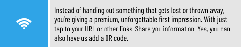Instead of handing out something that gets lost or thrown away, you’re giving a premium, unforgettable first impression. With just tap to your URL or other links. Share you information. Yes, you can also have us add a QR code.
