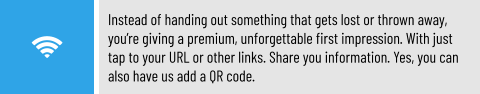 Instead of handing out something that gets lost or thrown away, you’re giving a premium, unforgettable first impression. With just tap to your URL or other links. Share you information. Yes, you can also have us add a QR code.