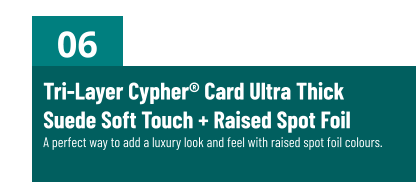 06 Tri-Layer Cypher® Card Ultra ThickSuede Soft Touch + Raised Spot FoilA perfect way to add a luxury look and feel with raised spot foil colours.
