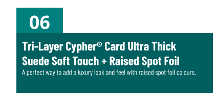 06 Tri-Layer Cypher® Card Ultra ThickSuede Soft Touch + Raised Spot FoilA perfect way to add a luxury look and feel with raised spot foil colours.