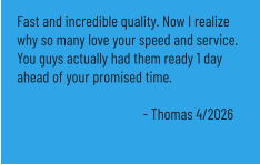 Fast and incredible quality. Now I realize why so many love your speed and service. You guys actually had them ready 1 day ahead of your promised time.  - Thomas 4/2026