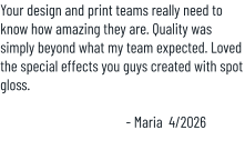 Your design and print teams really need to know how amazing they are. Quality was simply beyond what my team expected. Loved the special effects you guys created with spot gloss.  - Maria  4/2026