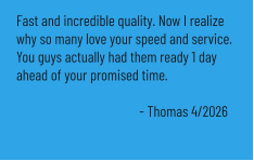 Fast and incredible quality. Now I realize why so many love your speed and service. You guys actually had them ready 1 day ahead of your promised time.  - Thomas 4/2026