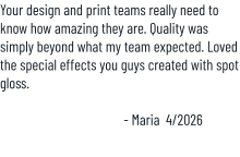 Your design and print teams really need to know how amazing they are. Quality was simply beyond what my team expected. Loved the special effects you guys created with spot gloss.  - Maria  4/2026