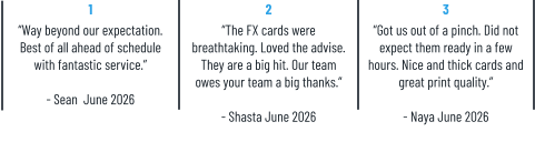 1 “Way beyond our expectation. Best of all ahead of schedule with fantastic service.”  - Sean  June 2026 2 “The FX cards were breathtaking. Loved the advise. They are a big hit. Our team owes your team a big thanks.”  - Shasta June 2026 3 “Got us out of a pinch. Did not expect them ready in a few hours. Nice and thick cards and great print quality.”  - Naya June 2026