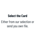 Select the Card  Either from our selection or send you own file.