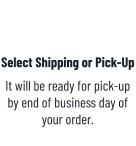 Select Shipping or Pick-Up It will be ready for pick-up by end of business day of your order.