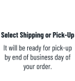 Select Shipping or Pick-Up It will be ready for pick-up by end of business day of your order.