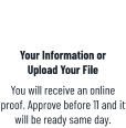 Your Information orUpload Your File You will receive an online proof. Approve before 11 and it will be ready same day.