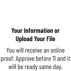 Your Information orUpload Your File You will receive an online proof. Approve before 11 and it will be ready same day.