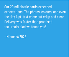 Our 20 mil plastic cards exceeded expectations. The photos, colours, and even the tiny 4 pt. text came out crisp and clear. Delivery was faster than promised too—really glad we found you!  - Miquel 4/2026
