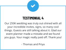 TESTIMONIAL 4 Our 250K wedding was truly out-shined with all your incredible invites, signs, so many cool things. Guests are still talking about it. Glad our event planner made a mistake and we found you guys. Your magic really paid off. Thank you!  - Thomas and Priya