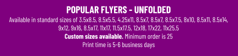 POPULAR FLYERS - UNFOLDEDAvailable in standard sizes of 3.5x8.5, 8.5x5.5, 4.25x11, 8.5x7, 8.5x7, 8.5x7.5, 8x10, 8.5x11, 8.5x14, 9x12, 9x16, 8.5x17, 11x17, 11.5x17.5, 12x18, 17x22, 11x25.5 Custom sizes available. Minimum order is 25 Print time is 5-6 business days