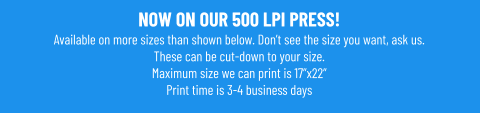 NOW ON OUR 500 LPI PRESS!Available on more sizes than shown below. Don’t see the size you want, ask us. These can be cut-down to your size. Maximum size we can print is 17”x22” Print time is 3-4 business days