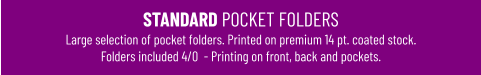 STANDARD POCKET FOLDERSLarge selection of pocket folders. Printed on premium 14 pt. coated stock. Folders included 4/0  - Printing on front, back and pockets.