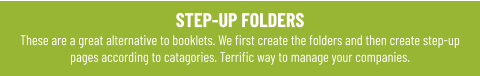 STEP-UP FOLDERS These are a great alternative to booklets. We first create the folders and then create step-up pages according to catagories. Terrific way to manage your companies.