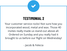 TESTIMONIAL 2 Your customer service rocks! Not sure how you incorporated wood, metal and wax. Those 40 invites really made us stand-out above all. Ordered on Sunday and you really had it brought to us before our flight on Wednesday!  - Jacob & Felecia