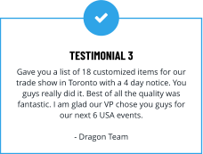 TESTIMONIAL 3 Gave you a list of 18 customized items for our trade show in Toronto with a 4 day notice. You guys really did it. Best of all the quality was fantastic. I am glad our VP chose you guys for our next 6 USA events.  - Dragon Team