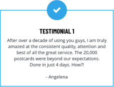 TESTIMONIAL 1 After over a decade of using you guys, I am truly amazed at the consistent quality, attention and best of all the great service. The 20,000 postcards were beyond our expectations. Done in just 4 days. How?!  - Angelena