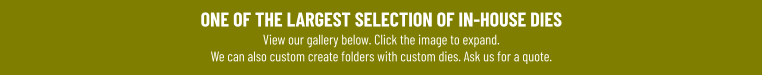 ONE OF THE LARGEST SELECTION OF IN-HOUSE DIESView our gallery below. Click the image to expand.We can also custom create folders with custom dies. Ask us for a quote.