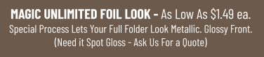 MAGIC UNLIMITED FOIL LOOK - As Low As $1.49 ea.Special Process Lets Your Full Folder Look Metallic. Glossy Front.(Need it Spot Gloss - Ask Us For a Quote)