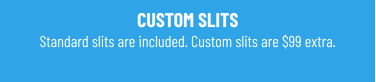 CUSTOM SLITS Standard slits are included. Custom slits are $99 extra.
