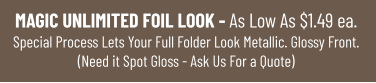 MAGIC UNLIMITED FOIL LOOK - As Low As $1.49 ea.Special Process Lets Your Full Folder Look Metallic. Glossy Front.(Need it Spot Gloss - Ask Us For a Quote)