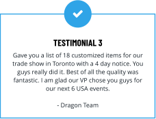 TESTIMONIAL 3 Gave you a list of 18 customized items for our trade show in Toronto with a 4 day notice. You guys really did it. Best of all the quality was fantastic. I am glad our VP chose you guys for our next 6 USA events.  - Dragon Team