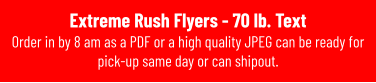 Extreme Rush Flyers - 70 lb. Text Order in by 8 am as a PDF or a high quality JPEG can be ready for pick-up same day or can shipout.