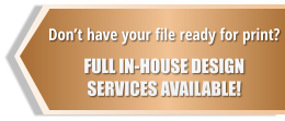 Don’t have your file ready for print?  FULL IN-HOUSE DESIGN  SERVICES AVAILABLE!