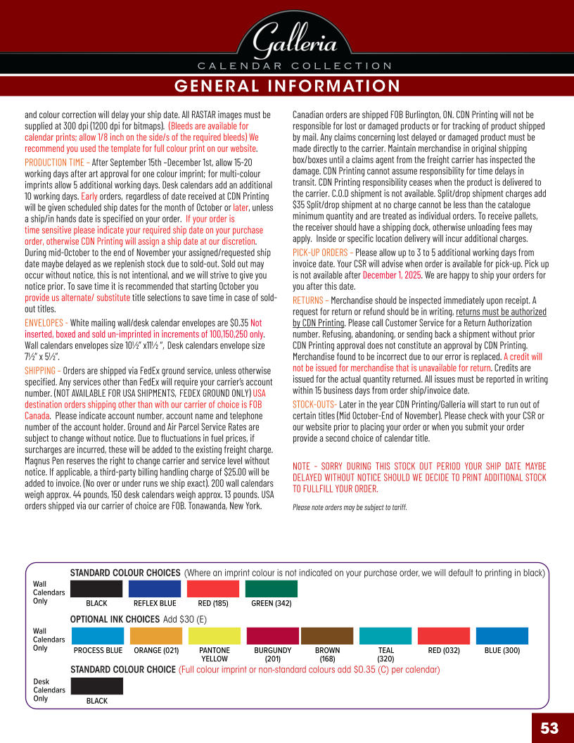 STANDARD COLOUR CHOICES (Where an imprint colour is not indicated on your purchase order, we will default to printing in black) STANDARD COLOUR CHOICE (Full colour imprint or non-standard colours add $0.35 (C) per calendar) OPTIONAL INK CHOICES Add $30 (E) GENERAL INFORMATION BLACKREFLEX BLUERED (185)GREEN (342) BLACK PROCESS BLUEORANGE (021)PANTONE YELLOW BURGUNDY (201) BROWN (168) TEAL (320) RED (032)BLUE (300) Wall Calendars Only Desk Calendars Only Wall Calendars Only 53 and colour correction will delay your ship date. All RASTAR images must be supplied at 300 dpi (1200 dpi for bitmaps).  (Bleeds are available for calendar prints; allow 1/8 inch on the side/s of the required bleeds) We recommend you used the template for full colour print on our website. PRODUCTION TIME – After September 15th –December 1st, allow 15-20 working days after art approval for one colour imprint; for multi-colour imprints allow 5 additional working days. Desk calendars add an additional 10 working days. Early orders, regardless of date received at CDN Printing will be given scheduled ship dates for the month of October or later, unless a ship/in hands date is specified on your order.  If your order is time sensitive please indicate your required ship date on your purchase order, otherwise CDN Printing will assign a ship date at our discretion. During mid-October to the end of November your assigned/requested ship date maybe delayed as we replenish stock due to sold-out. Sold out may occur without notice, this is not intentional, and we will strive to give you notice prior. To save time it is recommended that starting October you provide us alternate/ substitute title selections to save time in case of sold-out titles. ENVELOPES - White mailing wall/desk calendar envelopes are $0.35 Not inserted, boxed and sold un-imprinted in increments of 100,150,250 only. Wall calendars envelopes size 10½” x11½ “, Desk calendars envelope size 7½” x 5½”. SHIPPING – Orders are shipped via FedEx ground service, unless otherwise specified. Any services other than FedEx will require your carrier’s account number. (NOT AVAILABLE FOR USA SHIPMENTS, FEDEX GROUND ONLY) USA destination orders shipping other than with our carrier of choice is FOB Canada.  Please indicate account number, account name and telephone number of the account holder. Ground and Air Parcel Service Rates are subject to change without notice. Due to fluctuations in fuel prices, if surcharges are incurred, these will be added to the existing freight charge. Magnus Pen reserves the right to change carrier and service level without notice. If applicable, a third-party billing handling charge of $25.00 will be added to invoice. (No over or under runs we ship exact). 200 wall calendars weigh approx. 44 pounds, 150 desk calendars weigh approx. 13 pounds. USA orders shipped via our carrier of choice are FOB. Tonawanda, New York. Canadian orders are shipped FOB Burlington, ON. CDN Printing will not be responsible for lost or damaged products or for tracking of product shipped by mail. Any claims concerning lost delayed or damaged product must be made directly to the carrier. Maintain merchandise in original shipping box/boxes until a claims agent from the freight carrier has inspected the damage. CDN Printing cannot assume responsibility for time delays in transit. CDN Printing responsibility ceases when the product is delivered to the carrier. C.O.D shipment is not available. Split/drop shipment charges add $35 Split/drop shipment at no charge cannot be less than the catalogue minimum quantity and are treated as individual orders. To receive pallets, the receiver should have a shipping dock, otherwise unloading fees may apply.  Inside or specific location delivery will incur additional charges. PICK-UP ORDERS – Please allow up to 3 to 5 additional working days from invoice date. Your CSR will advise when order is available for pick-up. Pick up is not available after December 1, 2025. We are happy to ship your orders for you after this date. RETURNS – Merchandise should be inspected immediately upon receipt. A request for return or refund should be in writing, returns must be authorized by CDN Printing. Please call Customer Service for a Return Authorization number. Refusing, abandoning, or sending back a shipment without prior CDN Printing approval does not constitute an approval by CDN Printing. Merchandise found to be incorrect due to our error is replaced. A credit will not be issued for merchandise that is unavailable for return. Credits are issued for the actual quantity returned. All issues must be reported in writing within 15 business days from order ship/invoice date. STOCK-OUTS- Later in the year CDN Printing/Galleria will start to run out of certain titles (Mid October-End of November). Please check with your CSR or our website prior to placing your order or when you submit your order provide a second choice of calendar title.  NOTE - SORRY DURING THIS STOCK OUT PERIOD YOUR SHIP DATE MAYBE DELAYED WITHOUT NOTICE SHOULD WE DECIDE TO PRINT ADDITIONAL STOCK TO FULLFILL YOUR ORDER. Please note orders may be subject to tariff.