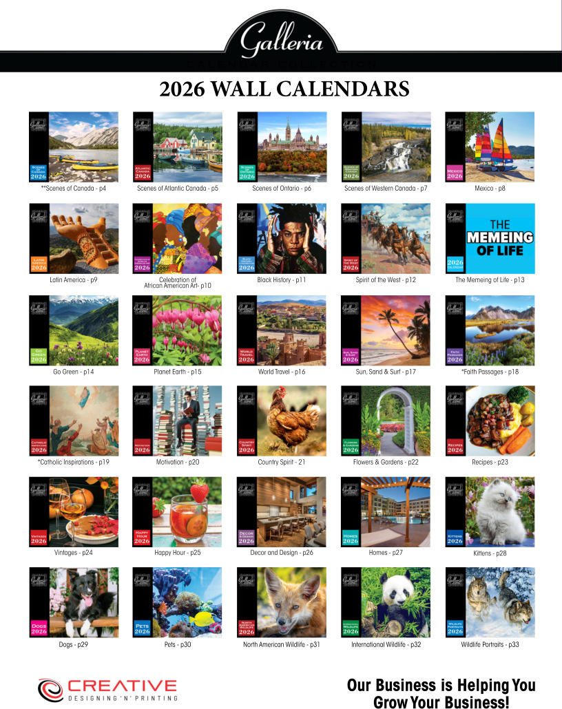 Our Business is Helping You Grow Your Business! 2026 WALL CALENDARS Wildlife Portraits - p33 Dogs - p29 North American Wildlife - p31 Kittens - p28 Pets - p30 International Wildlife - p32 **Scenes of Canada - p4 Planet Earth - p15 Homes - p27 Latin America - p9 Country Spirit - 21 Sun, Sand & Surf - p17 Black History - p11 Recipes - p23 Scenes of Western Canada - p7 *Catholic Inspirations - p19 The Memeing of Life - p13 Happy Hour - p25 Scenes of Atlantic Canada - p5 World Travel - p16 Celebration of African American Art- p10 Flowers & Gardens - p22 Scenes of Ontario - p6 *Faith Passages - p18 Spirit of the West - p12 Vintages - p24 Mexico - p8 Motivation - p20 Go Green - p14 Decor and Design - p26