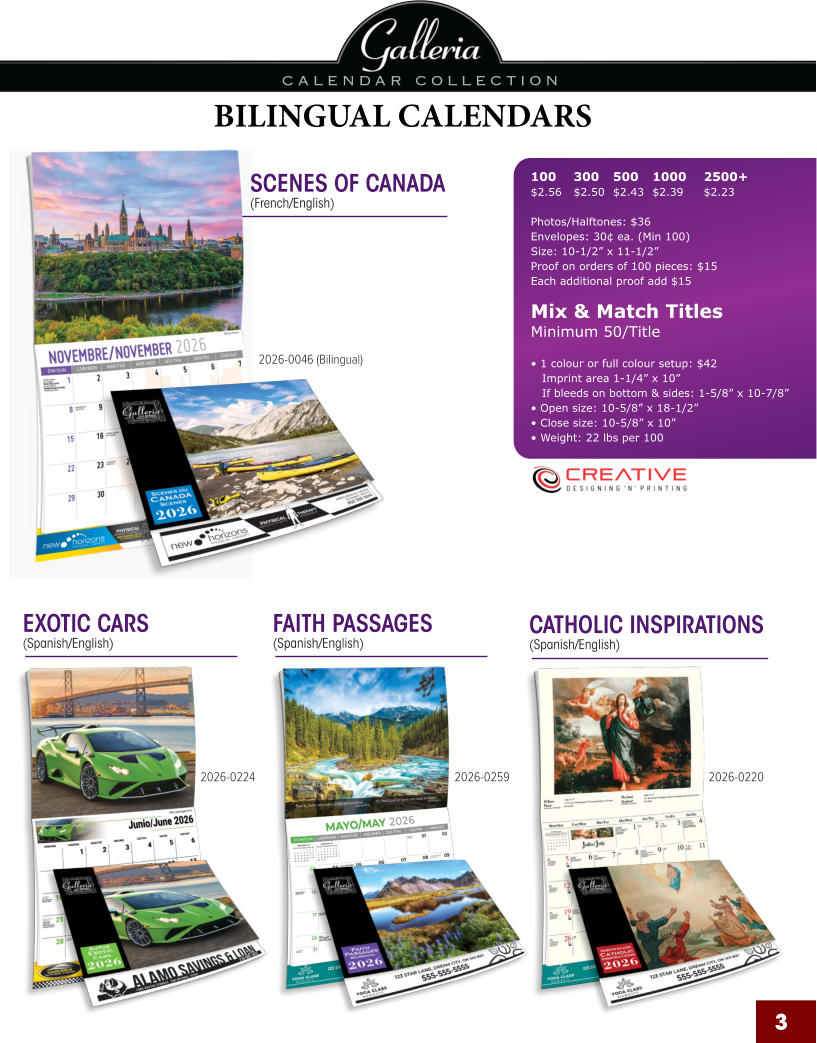 3 2026-0224 2026-0259 2026-0220 2026-0046 (Bilingual) SCENES OF CANADA (French/English) EXOTIC CARS (Spanish/English) FAITH PASSAGES (Spanish/English) CATHOLIC INSPIRATIONS (Spanish/English) BILINGUAL CALENDARS 100	300	500	1000	2500+ $2.56	$2.50	$2.43	$2.39	$2.23  Photos/Halftones: $36 Envelopes: 30¢ ea. (Min 100) Size: 10-1/2” x 11-1/2”Proof on orders of 100 pieces: $15 Each additional proof add $15  Mix & Match TitlesMinimum 50/Title  • 1 colour or full colour setup: $42   Imprint area 1-1/4” x 10”   If bleeds on bottom & sides: 1-5/8” x 10-7/8” • Open size: 10-5/8” x 18-1/2” • Close size: 10-5/8” x 10” • Weight: 22 lbs per 100