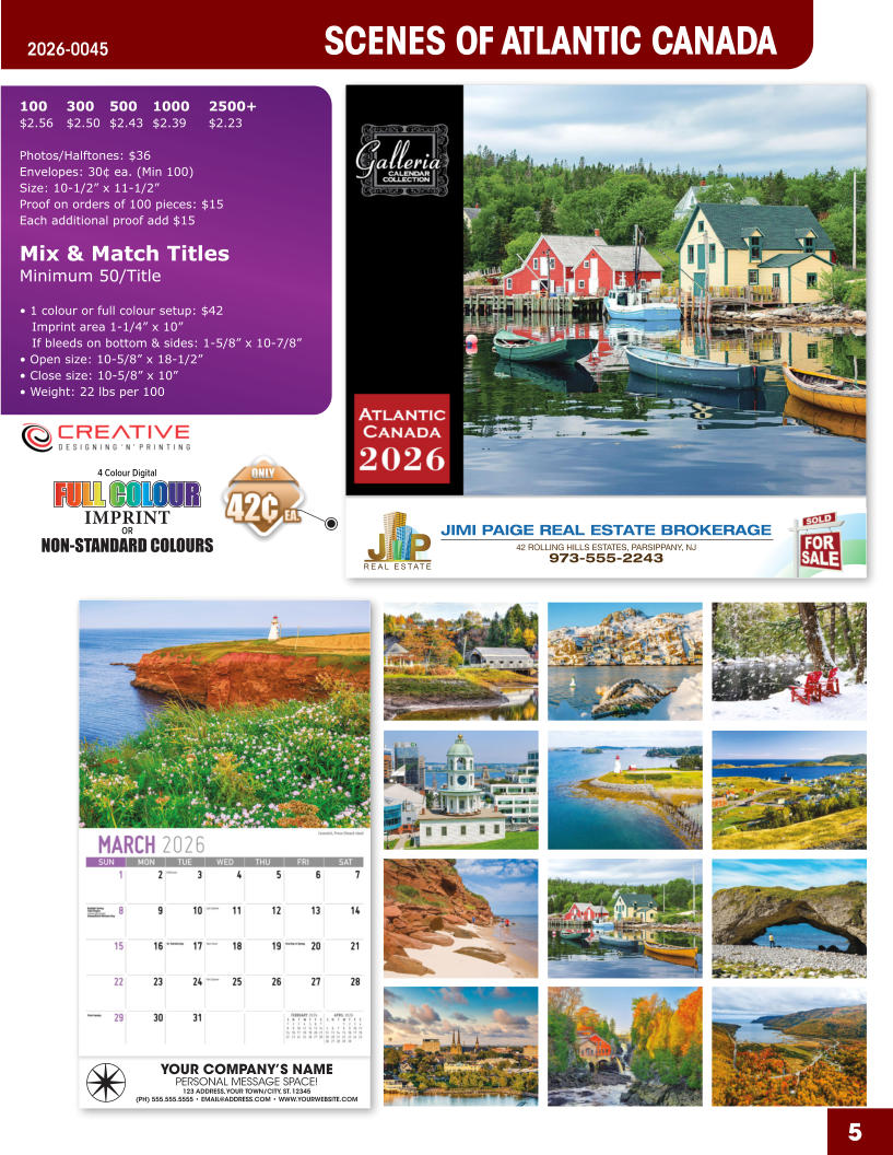 JIMI PAIGE REAL ESTATE BROKERAGE 42 ROLLING HILLS ESTATES, PARSIPPANY, NJ 973-555-2243 5 SCENES OF ATLANTIC CANADA 2026-0045 YOUR COMPANY’S NAME PERSONAL MESSAGE SPACE! 123 ADDRESS, YOUR TOWN/CITY, ST. 12345 (PH) 555.555.5555 • EMAIL@ADDRESS.COM • WWW.YOURWEBSITE.COM 4 Colour Digital OR NON-STANDARD COLOURS IMPRINT FULL COLOUR FULL COL OUR FULL COLOUR FULL COL OUR 100	300	500	1000	2500+ $2.56	$2.50	$2.43	$2.39	$2.23  Photos/Halftones: $36 Envelopes: 30¢ ea. (Min 100) Size: 10-1/2” x 11-1/2”Proof on orders of 100 pieces: $15 Each additional proof add $15  Mix & Match TitlesMinimum 50/Title  • 1 colour or full colour setup: $42   Imprint area 1-1/4” x 10”   If bleeds on bottom & sides: 1-5/8” x 10-7/8” • Open size: 10-5/8” x 18-1/2” • Close size: 10-5/8” x 10” • Weight: 22 lbs per 100