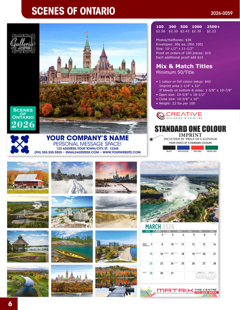 INCLUDED IN  PRICE OF CALENDAR YOUR CHOICE OF 4 STANDARD COLOURS IMPRINT STANDARD ONE COLOUR BLACKREFLEX BLUERED (185)GREEN (342) MATRIXTIRE CENTRE 1237 DUNWOODY AVENUE, DULUTH, GEORGIA770-555-9854 6 2026-0059 SCENES OF ONTARIO YOUR COMPANY’S NAME PERSONAL MESSAGE SPACE! 123 ADDRESS, YOUR TOWN/CITY, ST.  12345 (PH) 555.555.5555 • EMAIL@ADDRESS.COM • WWW.YOURWEBSITE.COM 100	300	500	1000	2500+ $2.56	$2.50	$2.43	$2.39	$2.23  Photos/Halftones: $36 Envelopes: 30¢ ea. (Min 100) Size: 10-1/2” x 11-1/2”Proof on orders of 100 pieces: $15 Each additional proof add $15  Mix & Match TitlesMinimum 50/Title  • 1 colour or full colour setup: $42   Imprint area 1-1/4” x 10”   If bleeds on bottom & sides: 1-5/8” x 10-7/8” • Open size: 10-5/8” x 18-1/2” • Close size: 10-5/8” x 10” • Weight: 22 lbs per 100