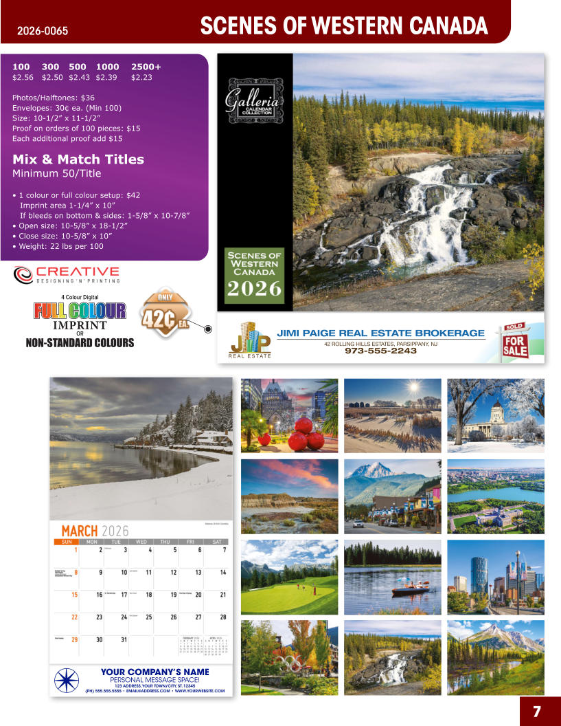JIMI PAIGE REAL ESTATE BROKERAGE 42 ROLLING HILLS ESTATES, PARSIPPANY, NJ 973-555-2243 7 SCENES OF WESTERN CANADA 2026-0065 YOUR COMPANY’S NAME PERSONAL MESSAGE SPACE! 123 ADDRESS, YOUR TOWN/CITY, ST. 12345 (PH) 555.555.5555 • EMAIL@ADDRESS.COM • WWW.YOURWEBSITE.COM 4 Colour Digital OR NON-STANDARD COLOURS IMPRINT FULL COLOUR FULL COL OUR FULL COLOUR FULL COL OUR 100	300	500	1000	2500+ $2.56	$2.50	$2.43	$2.39	$2.23  Photos/Halftones: $36 Envelopes: 30¢ ea. (Min 100) Size: 10-1/2” x 11-1/2”Proof on orders of 100 pieces: $15 Each additional proof add $15  Mix & Match TitlesMinimum 50/Title  • 1 colour or full colour setup: $42   Imprint area 1-1/4” x 10”   If bleeds on bottom & sides: 1-5/8” x 10-7/8” • Open size: 10-5/8” x 18-1/2” • Close size: 10-5/8” x 10” • Weight: 22 lbs per 100