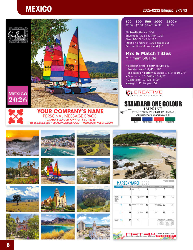 INCLUDED IN  PRICE OF CALENDAR YOUR CHOICE OF 4 STANDARD COLOURS IMPRINT STANDARD ONE COLOUR BLACKREFLEX BLUERED (185)GREEN (342) MATRIXTIRE CENTRE 1237 DUNWOODY AVENUE, DULUTH, GEORGIA770-555-9854 8 MEXICO 2026-0232 Bilingual SP/ENG YOUR COMPANY’S NAME PERSONAL MESSAGE SPACE! 123 ADDRESS, YOUR TOWN/CITY, ST.  12345 (PH) 555.555.5555 • EMAIL@ADDRESS.COM • WWW.YOURWEBSITE.COM 100	300	500	1000	2500+ $2.56	$2.50	$2.43	$2.39	$2.23  Photos/Halftones: $36 Envelopes: 30¢ ea. (Min 100) Size: 10-1/2” x 11-1/2”Proof on orders of 100 pieces: $15 Each additional proof add $15  Mix & Match TitlesMinimum 50/Title  • 1 colour or full colour setup: $42   Imprint area 1-1/4” x 10”   If bleeds on bottom & sides: 1-5/8” x 10-7/8” • Open size: 10-5/8” x 18-1/2” • Close size: 10-5/8” x 10” • Weight: 22 lbs per 100
