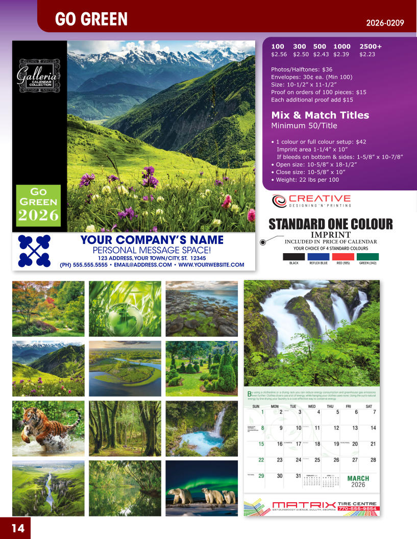 INCLUDED IN  PRICE OF CALENDAR YOUR CHOICE OF 4 STANDARD COLOURS IMPRINT STANDARD ONE COLOUR BLACKREFLEX BLUERED (185)GREEN (342) MATRIXTIRE CENTRE 1237 DUNWOODY AVENUE, DULUTH, GEORGIA770-555-9854 14 YOUR COMPANY’S NAME PERSONAL MESSAGE SPACE! 123 ADDRESS, YOUR TOWN/CITY, ST.  12345 (PH) 555.555.5555 • EMAIL@ADDRESS.COM • WWW.YOURWEBSITE.COM GO GREEN 2026-0209 100	300	500	1000	2500+ $2.56	$2.50	$2.43	$2.39	$2.23  Photos/Halftones: $36 Envelopes: 30¢ ea. (Min 100) Size: 10-1/2” x 11-1/2”Proof on orders of 100 pieces: $15 Each additional proof add $15  Mix & Match TitlesMinimum 50/Title  • 1 colour or full colour setup: $42   Imprint area 1-1/4” x 10”   If bleeds on bottom & sides: 1-5/8” x 10-7/8” • Open size: 10-5/8” x 18-1/2” • Close size: 10-5/8” x 10” • Weight: 22 lbs per 100