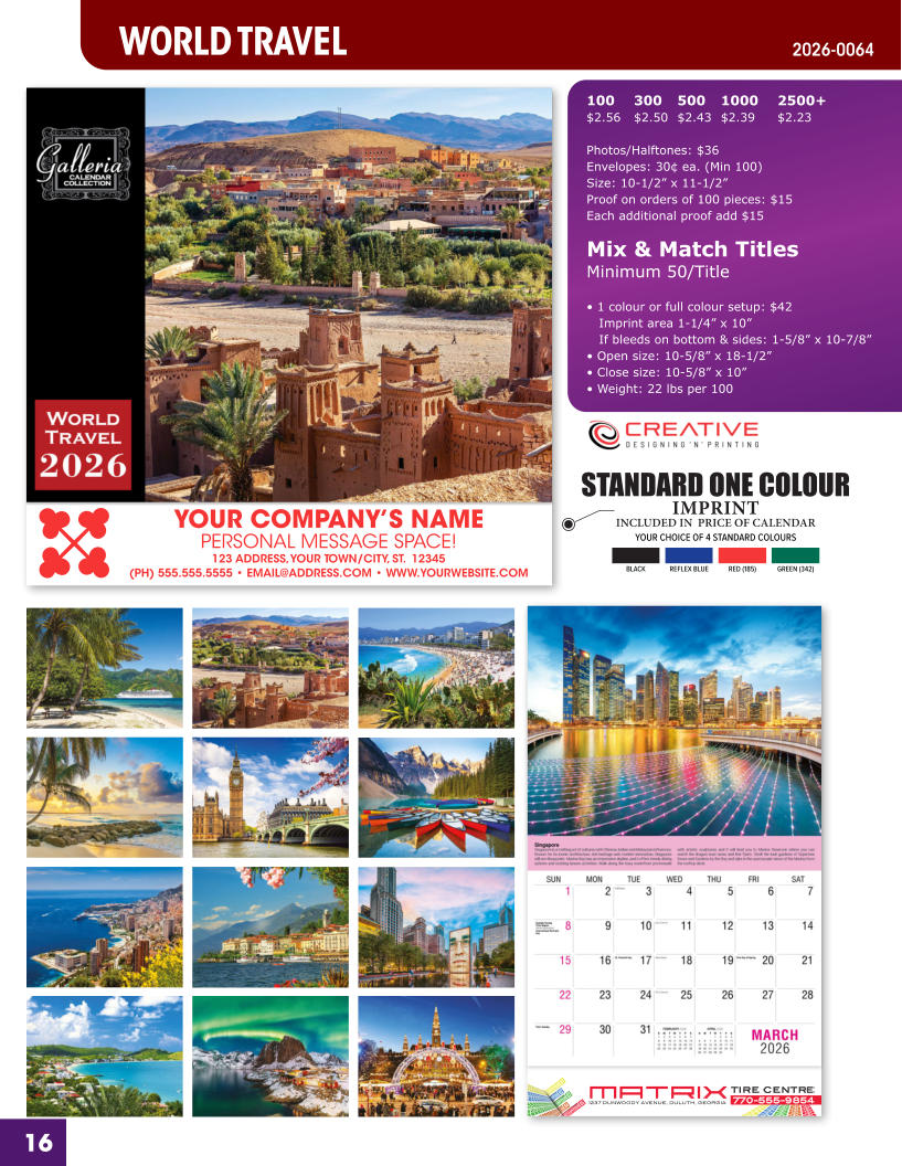 INCLUDED IN  PRICE OF CALENDAR YOUR CHOICE OF 4 STANDARD COLOURS IMPRINT STANDARD ONE COLOUR BLACKREFLEX BLUERED (185)GREEN (342) MATRIXTIRE CENTRE 1237 DUNWOODY AVENUE, DULUTH, GEORGIA770-555-9854 16 YOUR COMPANY’S NAME PERSONAL MESSAGE SPACE! 123 ADDRESS, YOUR TOWN/CITY, ST.  12345 (PH) 555.555.5555 • EMAIL@ADDRESS.COM • WWW.YOURWEBSITE.COM WORLD TRAVEL 2026-0064 100	300	500	1000	2500+ $2.56	$2.50	$2.43	$2.39	$2.23  Photos/Halftones: $36 Envelopes: 30¢ ea. (Min 100) Size: 10-1/2” x 11-1/2”Proof on orders of 100 pieces: $15 Each additional proof add $15  Mix & Match TitlesMinimum 50/Title  • 1 colour or full colour setup: $42   Imprint area 1-1/4” x 10”   If bleeds on bottom & sides: 1-5/8” x 10-7/8” • Open size: 10-5/8” x 18-1/2” • Close size: 10-5/8” x 10” • Weight: 22 lbs per 100