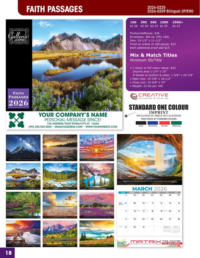 INCLUDED IN  PRICE OF CALENDAR YOUR CHOICE OF 4 STANDARD COLOURS IMPRINT STANDARD ONE COLOUR BLACKREFLEX BLUERED (185)GREEN (342) MATRIXTIRE CENTRE 1237 DUNWOODY AVENUE, DULUTH, GEORGIA770-555-9854 18 YOUR COMPANY’S NAME PERSONAL MESSAGE SPACE! 123 ADDRESS, YOUR TOWN/CITY, ST.  12345 (PH) 555.555.5555 • EMAIL@ADDRESS.COM • WWW.YOURWEBSITE.COM FAITH PASSAGES 2026-0225 2026-0259 Bilingual SP/ENG 100	300	500	1000	2500+ $2.56	$2.50	$2.43	$2.39	$2.23  Photos/Halftones: $36 Envelopes: 30¢ ea. (Min 100) Size: 10-1/2” x 11-1/2”Proof on orders of 100 pieces: $15 Each additional proof add $15  Mix & Match TitlesMinimum 50/Title  • 1 colour or full colour setup: $42   Imprint area 1-1/4” x 10”   If bleeds on bottom & sides: 1-5/8” x 10-7/8” • Open size: 10-5/8” x 18-1/2” • Close size: 10-5/8” x 10” • Weight: 22 lbs per 100